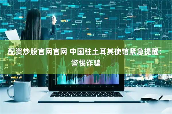 配资炒股官网官网 中国驻土耳其使馆紧急提醒: 警惕诈骗