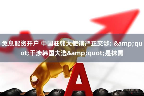 免息配资开户 中国驻韩大使馆严正交涉: &quot;干涉韩国大选&quot;是抹黑