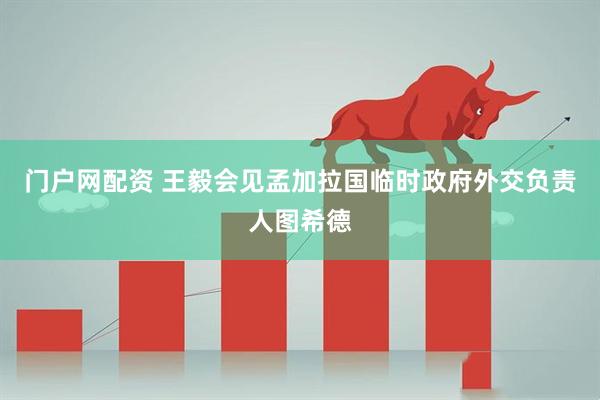 门户网配资 王毅会见孟加拉国临时政府外交负责人图希德