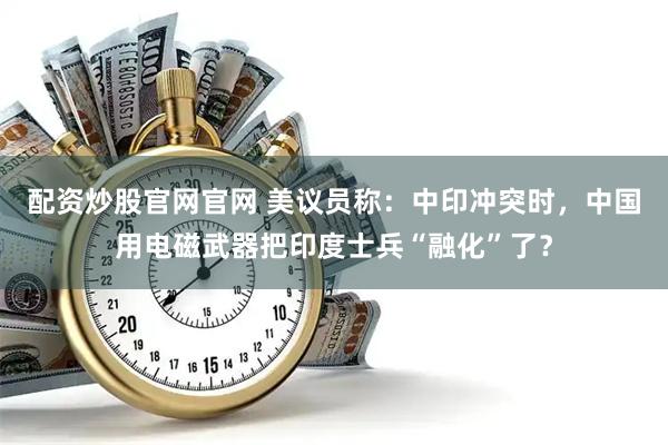 配资炒股官网官网 美议员称：中印冲突时，中国用电磁武器把印度士兵“融化”了？