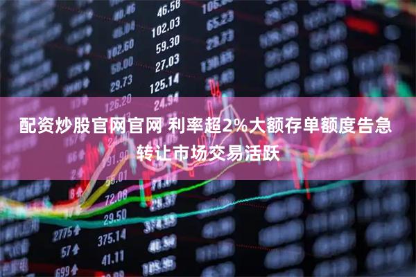 配资炒股官网官网 利率超2%大额存单额度告急 转让市场交易活跃