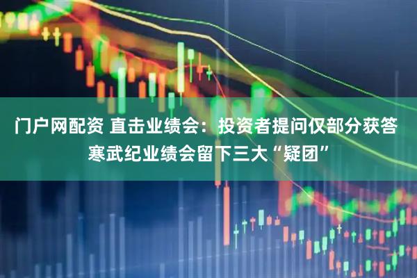 门户网配资 直击业绩会：投资者提问仅部分获答 寒武纪业绩会留下三大“疑团”