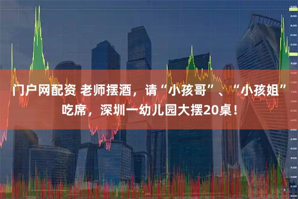 门户网配资 老师摆酒，请“小孩哥”、“小孩姐”吃席，深圳一幼儿园大摆20桌！